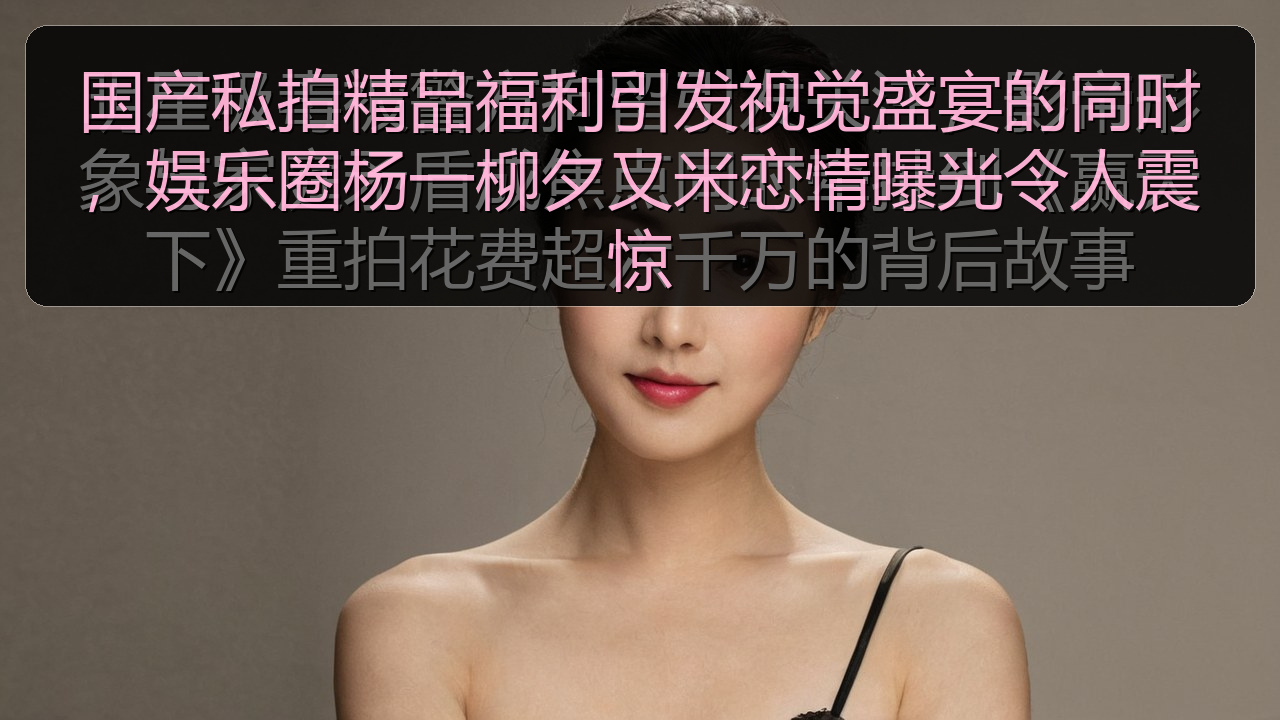 国产私拍精品福利引发视觉盛宴的同时，娱乐圈杨一柳夕又米恋情曝光令人震惊